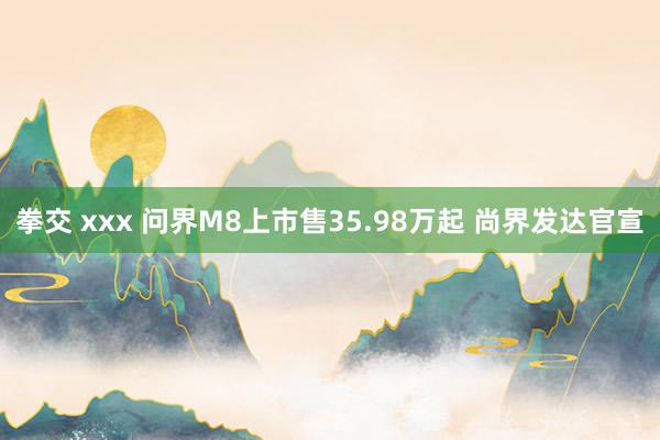 拳交 xxx 问界M8上市售35.98万起 尚界发达官宣