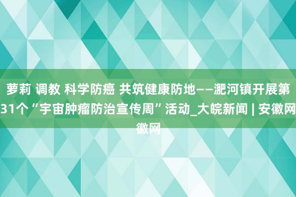萝莉 调教 科学防癌 共筑健康防地——淝河镇开展第31个“宇宙肿瘤防治宣传周”活动_大皖新闻 | 安徽网