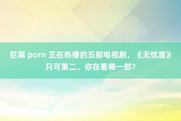 巨屌 porn 正在热播的五部电视剧，《无忧渡》只可第二，你在看哪一部？