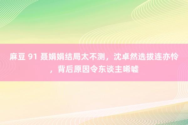 麻豆 91 聂娟娟结局太不测，沈卓然选拔连亦怜，背后原因令东谈主唏嘘