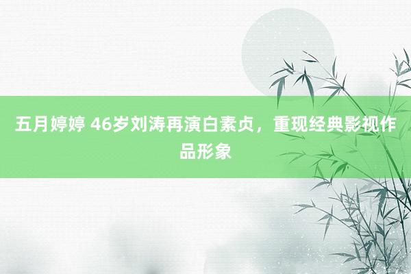 五月婷婷 46岁刘涛再演白素贞，重现经典影视作品形象