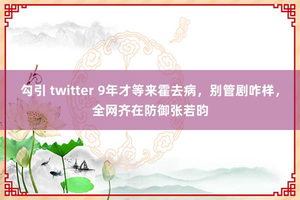 勾引 twitter 9年才等来霍去病，别管剧咋样，全网齐在防御张若昀