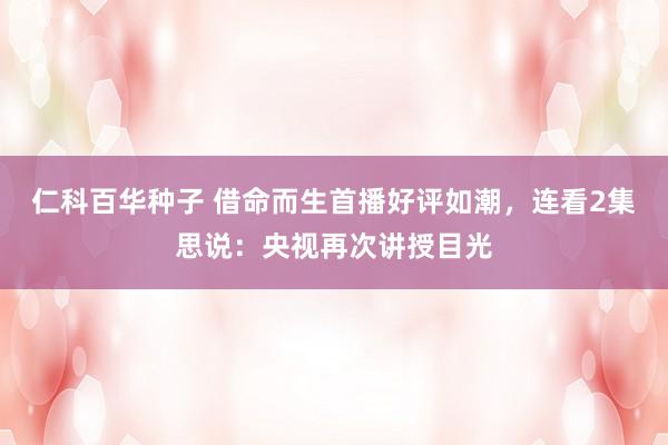 仁科百华种子 借命而生首播好评如潮，连看2集思说：央视再次讲授目光