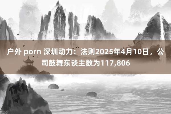 户外 porn 深圳动力：法则2025年4月10日，公司鼓舞东谈主数为117,806