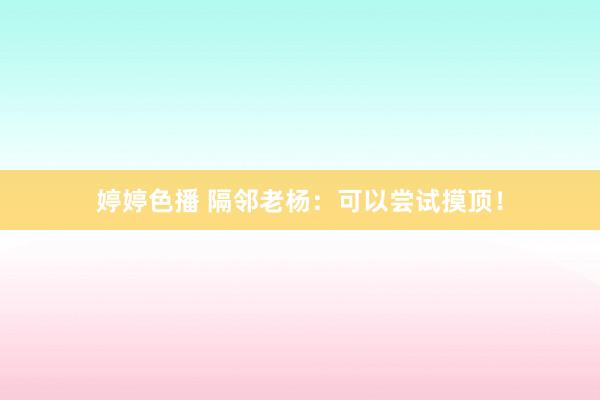 婷婷色播 隔邻老杨：可以尝试摸顶！