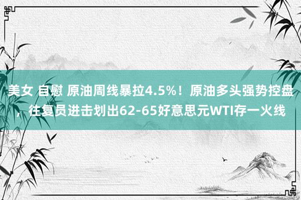 美女 自慰 原油周线暴拉4.5%！原油多头强势控盘，往复员进击划出62-65好意思元WTI存一火线