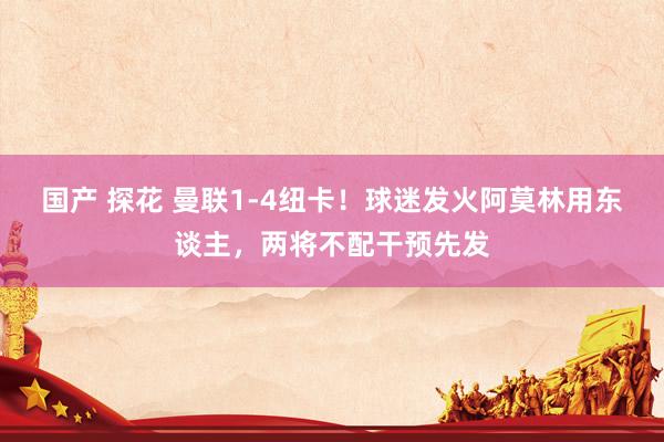 国产 探花 曼联1-4纽卡！球迷发火阿莫林用东谈主，两将不配干预先发
