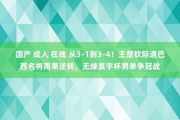 国产 成人 在线 从3-1到3-4！王楚钦际遇巴西名将雨果逆转，无缘寰宇杯男单争冠战