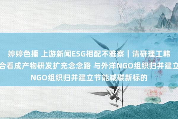 婷婷色播 上游新闻ESG相配不雅察｜清研理工韩涛：以产学研结合看成产物研发扩充念念路 与外洋NGO组织归并建立节能减碳新标的