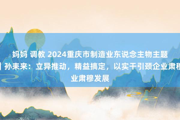 妈妈 调教 2024重庆市制造业东说念主物主题宣传｜孙耒来：立异推动，精益搞定，以实干引颈企业肃穆发展
