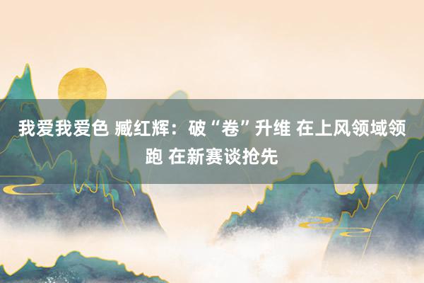 我爱我爱色 臧红辉：破“卷”升维 在上风领域领跑 在新赛谈抢先