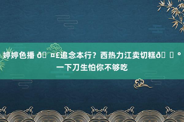 婷婷色播 🤣追念本行？西热力江卖切糕🍰一下刀生怕你不够吃