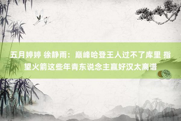 五月婷婷 徐静雨：巅峰哈登王人过不了库里 指望火箭这些年青东说念主赢好汉太离谱