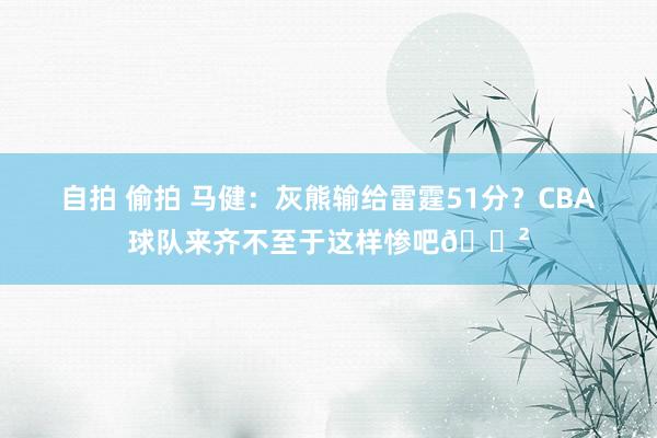 自拍 偷拍 马健：灰熊输给雷霆51分？CBA球队来齐不至于这样惨吧😲
