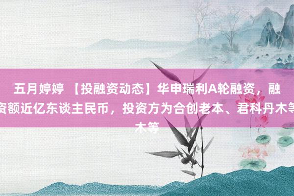 五月婷婷 【投融资动态】华申瑞利A轮融资，融资额近亿东谈主民币，投资方为合创老本、君科丹木等