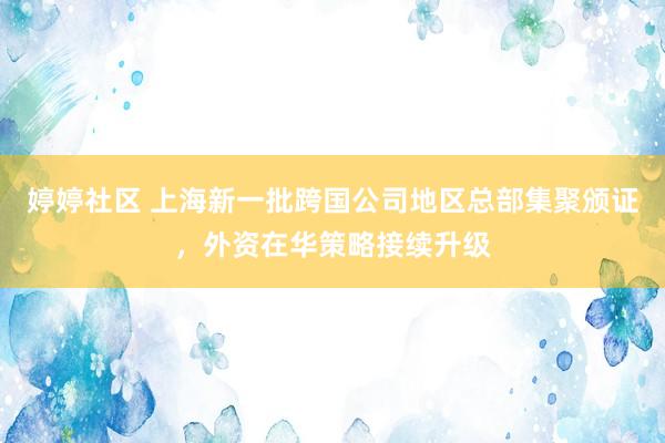 婷婷社区 上海新一批跨国公司地区总部集聚颁证，外资在华策略接续升级