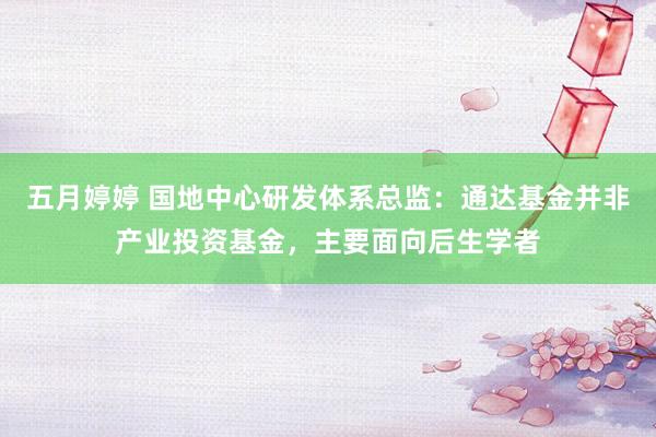 五月婷婷 国地中心研发体系总监：通达基金并非产业投资基金，主要面向后生学者