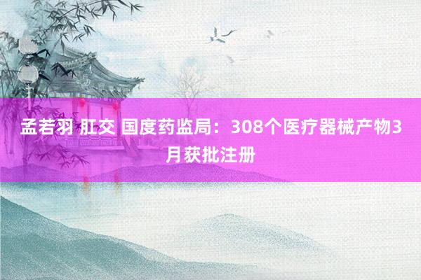 孟若羽 肛交 国度药监局：308个医疗器械产物3月获批注册