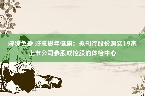 婷婷色播 好意思年健康：拟刊行股份购买19家上市公司参股或控股的体检中心