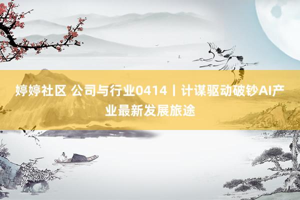 婷婷社区 公司与行业0414丨计谋驱动破钞AI产业最新发展旅途