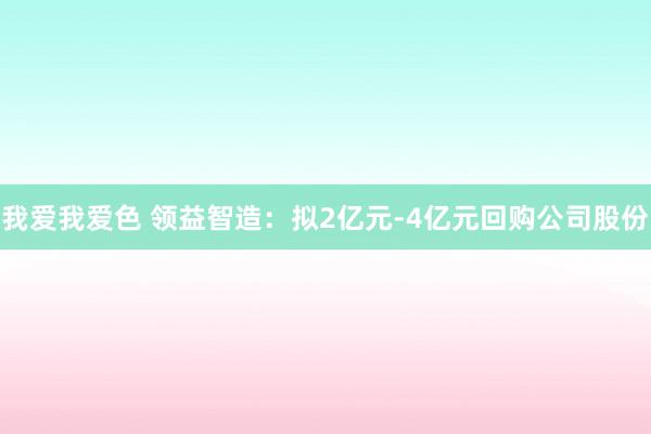 我爱我爱色 领益智造：拟2亿元-4亿元回购公司股份