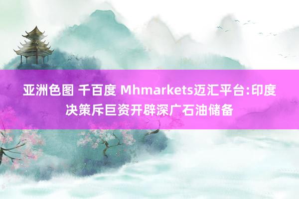 亚洲色图 千百度 Mhmarkets迈汇平台:印度决策斥巨资开辟深广石油储备