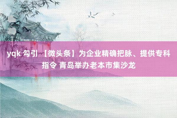 yqk 勾引 【微头条】为企业精确把脉、提供专科指令 青岛举办老本市集沙龙