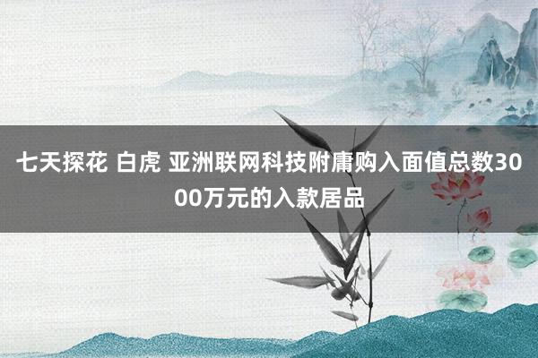 七天探花 白虎 亚洲联网科技附庸购入面值总数3000万元的入款居品