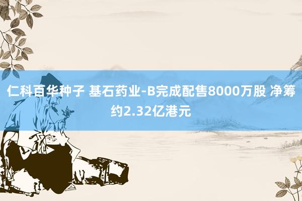 仁科百华种子 基石药业-B完成配售8000万股 净筹约2.32亿港元