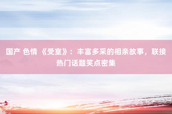 国产 色情 《受室》：丰富多采的相亲故事，联接热门话题笑点密集
