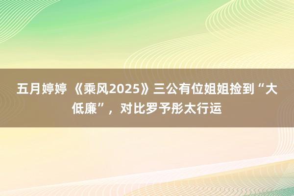 五月婷婷 《乘风2025》三公有位姐姐捡到“大低廉”，对比罗予彤太行运