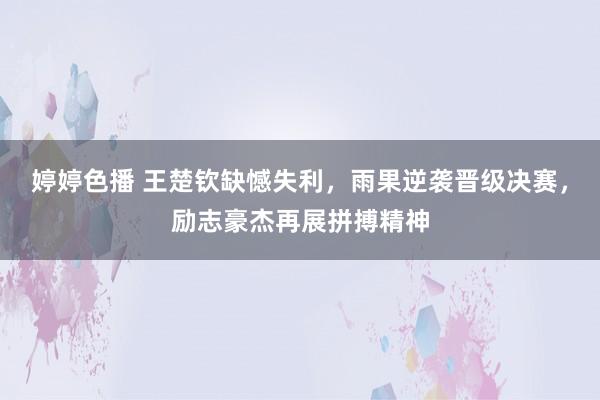 婷婷色播 王楚钦缺憾失利，雨果逆袭晋级决赛，励志豪杰再展拼搏精神