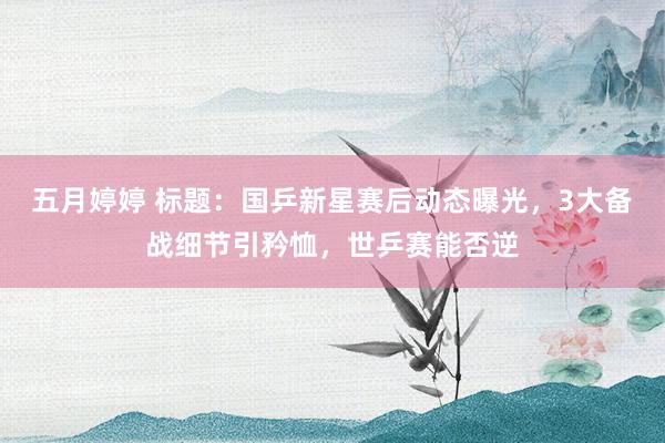 五月婷婷 标题：国乒新星赛后动态曝光，3大备战细节引矜恤，世乒赛能否逆