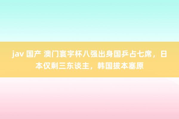 jav 国产 澳门寰宇杯八强出身国乒占七席，日本仅剩三东谈主，韩国拔本塞原