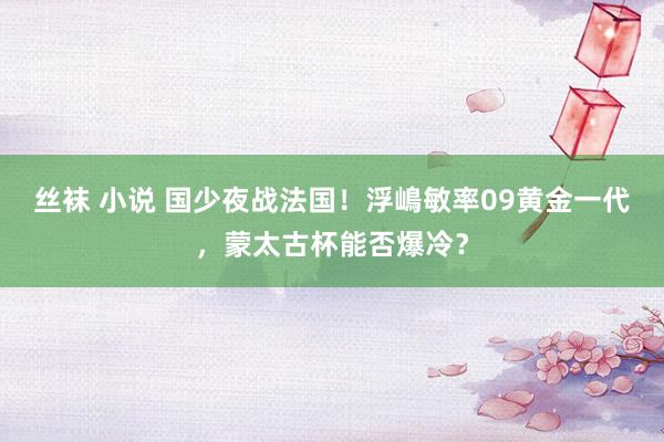 丝袜 小说 国少夜战法国！浮嶋敏率09黄金一代，蒙太古杯能否爆冷？