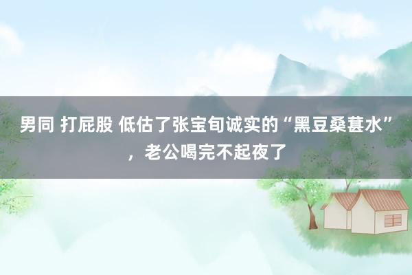 男同 打屁股 低估了张宝旬诚实的“黑豆桑葚水”，老公喝完不起夜了