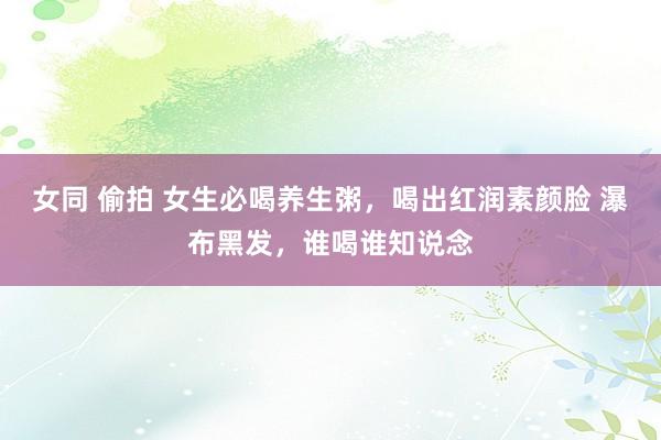 女同 偷拍 女生必喝养生粥，喝出红润素颜脸 瀑布黑发，谁喝谁知说念