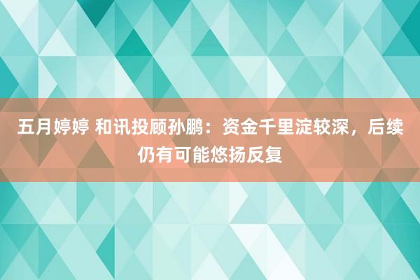 五月婷婷 和讯投顾孙鹏：资金千里淀较深，后续仍有可能悠扬反复