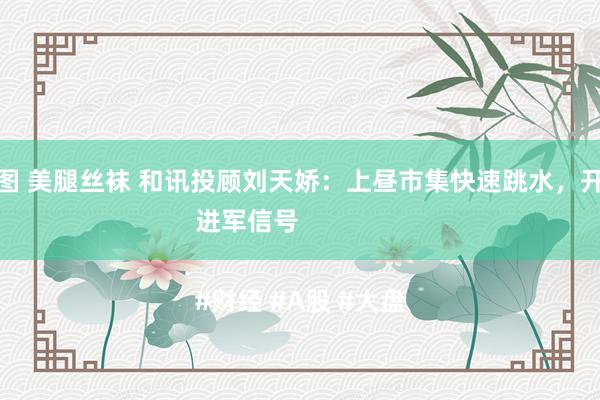 亚洲色图 美腿丝袜 和讯投顾刘天娇：上昼市集快速跳水，开释两个进军信号

#财经 #A股 #大盘
