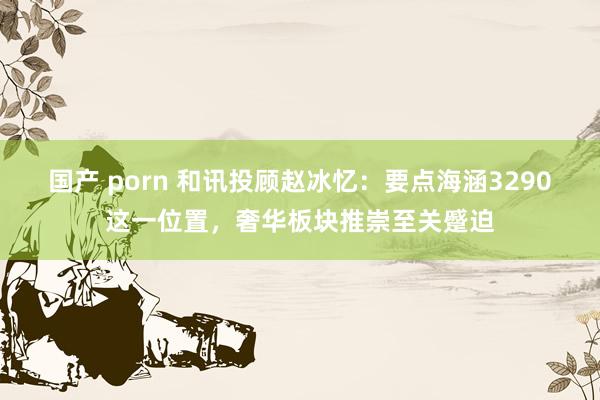 国产 porn 和讯投顾赵冰忆：要点海涵3290这一位置，奢华板块推崇至关蹙迫