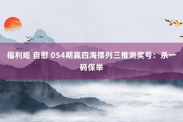 福利姬 自慰 054期赢四海摆列三推测奖号：杀一码保举