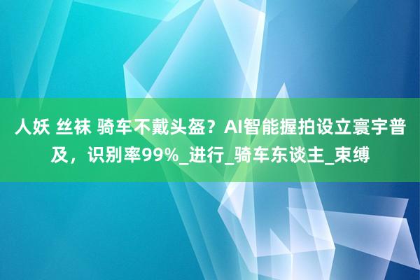 人妖 丝袜 骑车不戴头盔？AI智能握拍设立寰宇普及，识别率99%_进行_骑车东谈主_束缚
