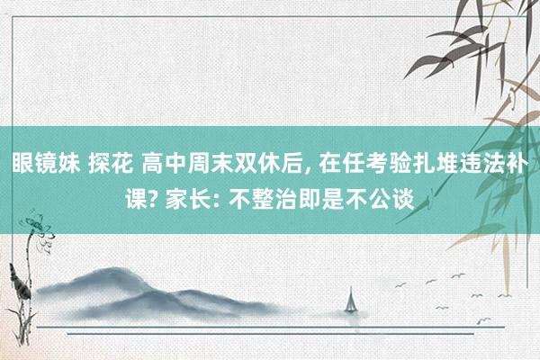 眼镜妹 探花 高中周末双休后, 在任考验扎堆违法补课? 家长: 不整治即是不公谈