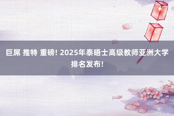 巨屌 推特 重磅! 2025年泰晤士高级教师亚洲大学排名发布!