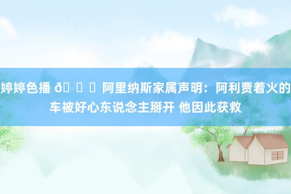 婷婷色播 🙏阿里纳斯家属声明：阿利贾着火的车被好心东说念主掰开 他因此获救