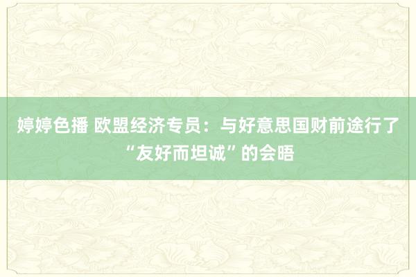 婷婷色播 欧盟经济专员：与好意思国财前途行了“友好而坦诚”的会晤