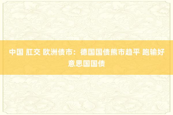中国 肛交 欧洲债市：德国国债熊市趋平 跑输好意思国国债