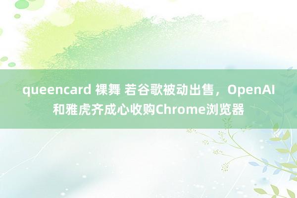 queencard 裸舞 若谷歌被动出售，OpenAI和雅虎齐成心收购Chrome浏览器