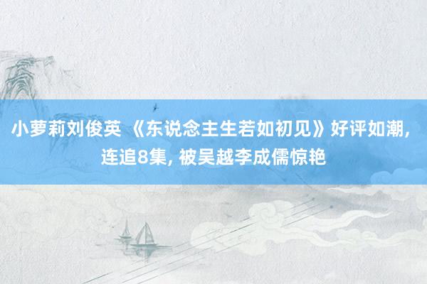 小萝莉刘俊英 《东说念主生若如初见》好评如潮， 连追8集， 被吴越李成儒惊艳