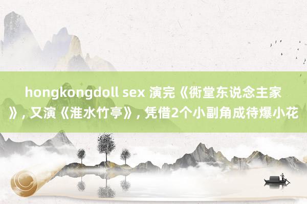 hongkongdoll sex 演完《衖堂东说念主家》， 又演《淮水竹亭》， 凭借2个小副角成待爆小花